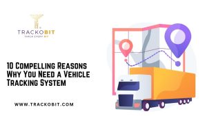 10 Compelling Reasons Why You Need a Vehicle Tracking System